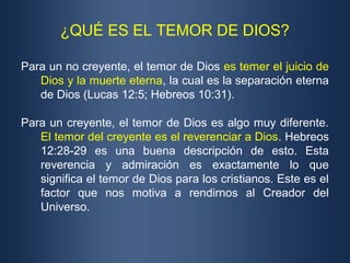 ¿QUÉ ES EL TEMOR DE DIOS?
Para un no creyente, el temor de Dios es temer el juicio de
Dios y la muerte eterna, la cual es la separación eterna
de Dios (Lucas 12:5; Hebreos 10:31).
Para un creyente, el temor de Dios es algo muy diferente.
El temor del creyente es el reverenciar a Dios. Hebreos
12:28-29 es una buena descripción de esto. Esta
reverencia y admiración es exactamente lo que
significa el temor de Dios para los cristianos. Este es el
factor que nos motiva a rendirnos al Creador del
Universo.
 