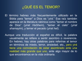 ¿QUÉ ES EL TEMOR?
El término hebreo más frecuentemente utilizado en la
Biblia para “temer” a Dios es “yirá.” Esa raíz también
aparece en la literatura rabínica como “temer el nombre
de Dios” (yirat HaShem), “temer el cielo” (yirat
shamayim), y temer el pecado (yirat het).
Aunque una traducción al español es difícil, la palabra
usualmente se refiere a sentir asombro o reverencia.
En hebreo, hay otras palabras para referirse al temor
en términos de miedo, terror, ansiedad, etc., pero yirá
tiene una connotación de estar asombrado ante una
realidad más grande que uno, ante algo mayor de lo
que encontramos en la vida ordinaria.
 