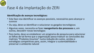 Fase 4 da Implantação do ZERI
Identificação de avanços tecnológicos:
• Esta fase visa identificar os avanços possíveis, necessários para alcançar o
sucesso
• Ou seja, deve-se identificar e solucionar os gargalos tecnológicos
• Algumas vezes, necessita-se fazer reengenharia dos processos e, em
outras, descobrir novas tecnologias
• Para tanto, deve-se estabelecer um programa de pesquisa para solucionar
as falhas de tal forma que a organização possa traduzir as conclusões das
matrizes “Produtos-Insumos” numa redução de custos, vendas e
estratégias competitivas para, assim, integrar a sustentabilidade e
preservar o ambiente natural
 