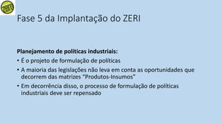 Fase 5 da Implantação do ZERI
Planejamento de políticas industriais:
• É o projeto de formulação de políticas
• A maioria das legislações não leva em conta as oportunidades que
decorrem das matrizes “Produtos-Insumos”
• Em decorrência disso, o processo de formulação de políticas
industriais deve ser repensado
 