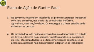 Plano de Ação de Gunter Pauli
3. Os governos respondem instalando os primeiros parques industriais
com zero emissões, nos quais são combinados indústria,
agricultura, construção e lazer. Os empregos e o lazer estarão onde
estiverem as pessoas
4. Os formuladores de políticas reconsideram a democracia e o estado
de direito e deveres dos cidadãos, transformando-os em cidadãos
da rede. Os computadores e as telecomunicações adaptam-se às
pessoas; as pessoas não mais precisam adaptar-se às tecnologias
 