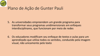 Plano de Ação de Gunter Pauli
5. As universidades empreendem um grande programa para
transformar seus programas unidimensionais em enfoques
interdisciplinares, que funcionam por meio de redes
6. Os educadores modificam seu enfoque de textos e aulas para um
aprendizado que utiliza todos os sentidos, conduzido pela imagem
visual, não unicamente pelo texto
 