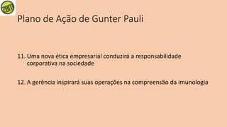 Plano de Ação de Gunter Pauli
11. Uma nova ética empresarial conduzirá a responsabilidade
corporativa na sociedade
12. A gerência inspirará suas operações na compreensão da imunologia
 