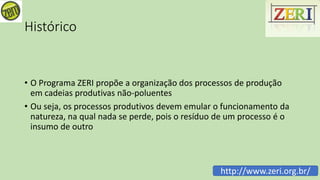 Histórico
• O Programa ZERI propõe a organização dos processos de produção
em cadeias produtivas não-poluentes
• Ou seja, os processos produtivos devem emular o funcionamento da
natureza, na qual nada se perde, pois o resíduo de um processo é o
insumo de outro
http://www.zeri.org.br/
 