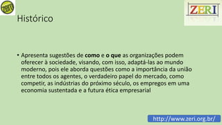 Histórico
• Apresenta sugestões de como e o que as organizações podem
oferecer à sociedade, visando, com isso, adaptá-las ao mundo
moderno, pois ele aborda questões como a importância da união
entre todos os agentes, o verdadeiro papel do mercado, como
competir, as indústrias do próximo século, os empregos em uma
economia sustentada e a futura ética empresarial
http://www.zeri.org.br/
 