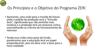 Os Princípios e o Objetivo do Programa ZERI
• Apresenta, uma visão para o mundo do futuro
onde o padrão de produção será a “Emissão
Zero”, significando que não existirão mais
resíduos e a produção terá um processo cíclico,
assemelhando-se a forma de funcionamento da
natureza
• Tendo essa visão como pano de fundo,
ponderamos que a educação terá um papel
preponderante, pois ela deve criar a base para a
nova realidade
 