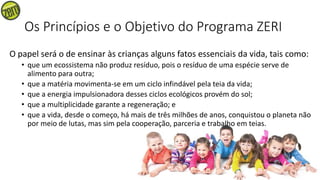 Os Princípios e o Objetivo do Programa ZERI
O papel será o de ensinar às crianças alguns fatos essenciais da vida, tais como:
• que um ecossistema não produz resíduo, pois o resíduo de uma espécie serve de
alimento para outra;
• que a matéria movimenta-se em um ciclo infindável pela teia da vida;
• que a energia impulsionadora desses ciclos ecológicos provém do sol;
• que a multiplicidade garante a regeneração; e
• que a vida, desde o começo, há mais de três milhões de anos, conquistou o planeta não
por meio de lutas, mas sim pela cooperação, parceria e trabalho em teias.
 