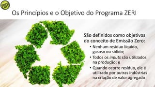 Os Princípios e o Objetivo do Programa ZERI
São definidos como objetivos
do conceito de Emissão Zero:
• Nenhum resíduo líquido,
gasoso ou sólido;
• Todos os inputs são utilizados
na produção; e
• Quando ocorre resíduo, ele é
utilizado por outras indústrias
na criação de valor agregado
 
