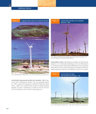 Central Eólica Experimental do Morro do Camelinho – MG: instala-
do em 1994, no Município de Gouveia – MG, com capacidade nominal
de 1 MW, o projeto foi realizado pela Companhia Energética de Minas
Gerais – CEMIG, com o apoio financeiro do governo alemão (Programa
Eldorado). A central é constituída por 4 turbinas de 250 kW, com rotor
de 29 m de diâmetro e torre de 30 m de altura (Figura 6.9).
Central Eólica de Taíba – CE: localizada no Município de São Gonçalo do
Amarante – CE, a Central Eólica de Taíba (Figura 6.10), com 5 MW de potên-
cia, foi a primeira a atuar como produtor independente no País. Em operação
desde janeiro de 1999, a central é composta por 10 turbinas de 500 kW, ge-
radores assíncronos, rotores de 40 m de diâmetro e torre de 45 m de altura.
ENERGIA EÓLICA
106
6
Fonte: CENTRO BRASILEIRO DE ENERGIA EÓLICA – CBEE / UFPE. 2000. Disponível em: www.eolica.com.br.
FIGURA 6.8 Segunda turbina eólica de Fernando de Noronha
Fonte: CENTRO DE REFERÊNCIA PARA A ENERGIA SOLAR E EÓLICA SÉRGIO DE SALVO BRITO - CRE-
SESB. 2000. Disponível em: www.cresesb.cepel.br/cresesb.htm.
FIGURA 6.9 Central Eólica do Morro do Camelinho
(Gouveia – MG)
Fonte: CENTRO BRASILEIRO DE ENERGIA EÓLICA – CBEE / UFPE. 2000. Disponível em: www.eolica.com.br.
FIGURA 6.10 Central Eólica de Taíba
(São Gonçalo do Amarante – CE)
 
