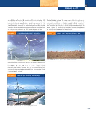 ENERGIA EÓLICA
107
6
Central Eólica de Prainha – CE: localizada no Município de Aquiraz – CE,
a Central Eólica de Prainha (Figura 6.11) é o maior parque eólico do País,
com capacidade de 10 MW (20 turbinas de 500 kW). O projeto foi reali-
zado pela Wobben Windpower (do Brasil) e inaugurado em abril de 1999.
As turbinas utilizam geradores síncronos, funcionam com velocidade variá-
vel e com controle de potência por pitch (ângulo de passo das pás).
Central Eólica Mucuripe – CE: situada em Fortaleza - CE (Figura 6.12),
esta central tinha potência instalada de 1.200 kW. Desativada em 2000,
foi posteriormente repotenciada e passou a contar com 4 turbinas eólicas
E-40 de 600 kW (2.400 kW).
Central Eólica de Palmas – PR: inaugurada em 2000, trata-se da primei-
ra central eólica do Sul do Brasil, localizada no Município de Palmas – PR,
com potência instalada de 2,5 MW (Figura 6.13). Realizado pela Compa-
nhia Paranaense de Energia – COPEL e pela Wobben Windpower (do
Brasil), o projeto foi inaugurado em novembro de 1999, com 5 turbinas
de 500 kW, idênticas àquelas de Taíba e Prainha.
Fonte: CENTRO BRASILEIRO DE ENERGIA EÓLICA – CBEE / UFPE. 2000. Disponível em: www.eolica.com.br.
FIGURA 6.11 Central Eólica da Prainha (Aquiraz – CE)
Fonte: WOBBEN. 2003. Disponível em: www.wobben.com.br/Espanhol/usinas.htm
FIGURA 6.13 Central Eólica de Palmas (Palmas – PR)
Fonte: WOBBEN. 2003. Disponível em: www.wobben.com.br/Espanhol/usinas.htm
FIGURA 6.12 Central Eólica Mucuripe (Fortaleza – CE)
 