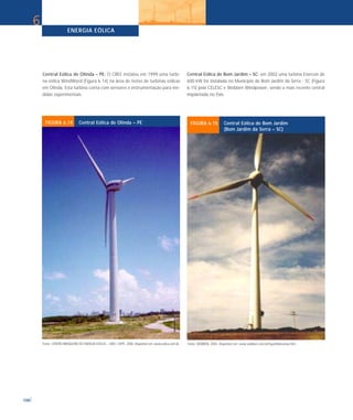 ENERGIA EÓLICA
108
6
Fonte: CENTRO BRASILEIRO DE ENERGIA EÓLICA – CBEE / UFPE. 2000. Disponível em: www.eolica.com.br.
FIGURA 6.14 Central Eólica de Olinda – PE
Fonte: WOBBEN. 2003. Disponível em: www.wobben.com.br/Espanhol/usinas.htm
FIGURA 6.15 Central Eólica de Bom Jardim
(Bom Jardim da Serra – SC)
Central Eólica de Olinda – PE: O CBEE instalou em 1999 uma turbi-
na eólica WindWord (Figura 6.14) na área de testes de turbinas eólicas
em Olinda. Esta turbina conta com sensores e instrumentação para me-
didas experimentais.
Central Eólica de Bom Jardim – SC: em 2002 uma turbina Enercon de
600 kW foi instalada no Município de Bom Jardim da Serra - SC (Figura
6.15) pela CELESC e Wobben Windpower, sendo a mais recente central
implantada no País.
 