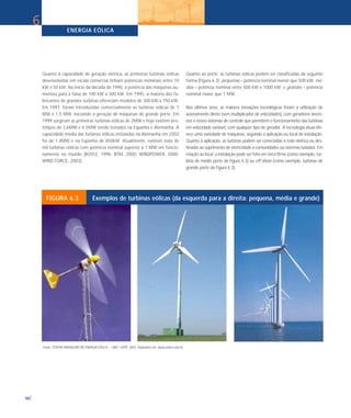 ENERGIA EÓLICA
98
Quanto à capacidade de geração elétrica, as primeiras turbinas eólicas
desenvolvidas em escala comercial tinham potências nominais entre 10
kW e 50 kW. No início da década de 1990, a potência das máquinas au-
mentou para a faixa de 100 kW a 300 kW. Em 1995, a maioria dos fa-
bricantes de grandes turbinas ofereciam modelos de 300 kW a 750 kW.
Em 1997, foram introduzidas comercialmente as turbinas eólicas de 1
MW e 1,5 MW, iniciando a geração de máquinas de grande porte. Em
1999 surgiram as primeiras turbinas eólicas de 2MW e hoje existem pro-
tótipos de 3,6MW e 4,5MW sendo testados na Espanha e Alemanha. A
capacidade média das turbinas eólicas instaladas na Alemanha em 2002
foi de 1,4MW e na Espanha de 850kW. Atualmente, existem mais de
mil turbinas eólicas com potência nominal superior a 1 MW em funcio-
namento no mundo (BOYLE, 1996; BTM, 2000; WINDPOWER, 2000;
WIND FORCE, 2003].
Quanto ao porte, as turbinas eólicas podem ser classificadas da seguinte
forma (Figura 6.3): pequenas – potência nominal menor que 500 kW; mé-
dias – potência nominal entre 500 kW e 1000 kW; e grandes – potência
nominal maior que 1 MW.
Nos últimos anos, as maiores inovações tecnológicas foram a utilização de
acionamento direto (sem multiplicador de velocidades), com geradores síncro-
nos e novos sistemas de controle que permitem o funcionamento das turbinas
em velocidade variável, com qualquer tipo de gerador. A tecnologia atual ofe-
rece uma variedade de máquinas, segundo a aplicação ou local de instalação.
Quanto à aplicação, as turbinas podem ser conectadas à rede elétrica ou des-
tinadas ao suprimento de eletricidade a comunidades ou sistemas isolados. Em
relação ao local, a instalação pode ser feita em terra firme (como exemplo, tur-
bina de médio porte da Figura 6.3) ou off-shore (como exemplo, turbinas de
grande porte da Figura 6.3).
6
FIGURA 6.3 Exemplos de turbinas eólicas (da esquerda para a direita: pequena, média e grande)
Fonte: CENTRO BRASILEIRO DE ENERGIA EÓLICA – CBEE / UFPE. 2003. Disponível em: www.eolica.com.br.
 