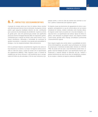 ENERGIA EÓLICA
                                                                                                                                                       6


6.7. IMPACTOS SOCIOAMBIENTAIS                                              pulação vizinha, o nível de ruído das turbinas deve antender às nor-
                                                                           mas e padrões estabelecidos pela legislação vigente.

A geração de energia elétrica por meio de turbinas eólicas constitui       Os impactos visuais são decorrentes do agrupamento de torres e aero-
uma alternativa para diversos níveis de demanda. As pequenas centrais      geradores, principalmente no caso de centrais eólicas com um número
podem suprir pequenas localidades distantes da rede, contribuindo          considerável de turbinas, também conhecidas como fazendas eólicas.
para o processo de universalização do atendimento. Quanto às centrais      Os impactos variam muito de acordo com o local das instalações, o ar-
de grande porte, estas têm potencial para atender uma significativa        ranjo das torres e as especificações das turbinas. Apesar de efeitos ne-
parcela do Sistema Interligado Nacional (SIN) com importantes ganhos:      gativos, como alterações na paisagem natural, esses impactos tendem
contribuindo para a redução da emissão, pelas usinas térmicas, de po-      a atrair turistas, gerando renda, emprego, arrecadações e promovendo
luentes atmosféricos; diminuindo a necessidade da construção de            o desenvolvimento regional.
grandes reservatórios; e reduzindo o risco gerado pela sazonalidade hi-
drológica, à luz da complementaridade citada anteriormente.                Outro impacto negativo das centrais eólicas é a possibilidade de interfe-
                                                                           rências eletromagnéticas, que podem causar perturbações nos sistemas
Entre os principais impactos socioambientais negativos das usinas eó-      de comunicação e transmissão de dados (rádio, televisão etc.) (TAYLOR,
licas destacam-se os sonoros e os visuais. Os impactos sonoros são de-     1996). De acordo com este autor, essas interferências variam muito, se-
vidos ao ruído dos rotores e variam de acordo com as especificações        gundo o local de instalação da usina e suas especificações técnicas, par-
dos equipamentos (ARAÚJO, 1996). Segundo o autor, as turbinas de           ticularmente o material utilizado na fabricação das pás. Também a
múltiplas pás são menos eficientes e mais barulhentas que os aeroge-       possível interferência nas rotas de aves deve ser devidamente considera-
radores de hélices de alta velocidade. A fim de evitar transtornos à po-   da nos estudos e relatórios de impactos ambientais (EIA/RIMA).




                                                                                                                                                           109
 