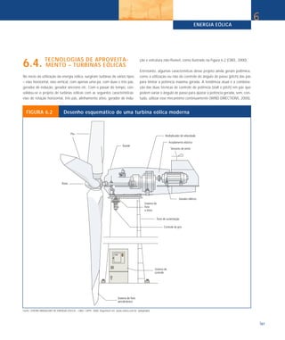 ENERGIA EÓLICA
                                                                                                                                                                              6


6.4. TECNOLOGIAS DE APROVEITA-
     MENTO – TURBINAS EÓLICAS
                                                                                                   ção e estrutura não-flexível, como ilustrado na Figura 6.2 (CBEE, 2000).

                                                                                                   Entretanto, algumas características desse projeto ainda geram polêmica,
No início da utilização da energia eólica, surgiram turbinas de vários tipos                       como a utilização ou não do controle do ângulo de passo (pitch) das pás
– eixo horizontal, eixo vertical, com apenas uma pá, com duas e três pás,                          para limitar a potência máxima gerada. A tendência atual é a combina-
gerador de indução, gerador síncrono etc. Com o passar do tempo, con-                              ção das duas técnicas de controle de potência (stall e pitch) em pás que
solidou-se o projeto de turbinas eólicas com as seguintes características:                         podem variar o ângulo de passo para ajustar a potência gerada, sem, con-
eixo de rotação horizontal, três pás, alinhamento ativo, gerador de indu-                          tudo, utilizar esse mecanismo continuamente (WIND DIRECTIONS, 2000).


  FIGURA 6.2                      Desenho esquemático de uma turbina eólica moderna




Fonte: CENTRO BRASILEIRO DE ENERGIA EÓLICA – CBEE / UFPE. 2000. Disponível em: www.eolica.com.br. (adaptado)



                                                                                                                                                                                  97
 
