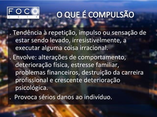. Tendência à repetição, impulso ou sensação de
estar sendo levado, irresistivelmente, a
executar alguma coisa irracional.
. Envolve: alterações de comportamento,
deterioração física, estresse familiar,
problemas financeiros, destruição da carreira
profissional e crescente deterioração
psicológica.
. Provoca sérios danos ao indivíduo.
 