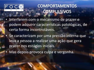 • Interferem com o mecanismo de prazer e
podem adquirir características patológicas, de
certa forma incontroláveis.
• Se caracterizam por uma pressão interna que
leva a pessoa a realizar uma ação que gera
prazer nos estágios iniciais.
• Mas depois provoca culpa e vergonha.
 