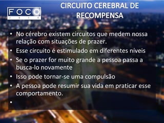 • No cérebro existem circuitos que medem nossa
relação com situações de prazer.
• Esse circuito é estimulado em diferentes níveis
• Se o prazer for muito grande a pessoa passa a
busca-lo novamente
• Isso pode tornar-se uma compulsão
• A pessoa pode resumir sua vida em praticar esse
comportamento.
•
 