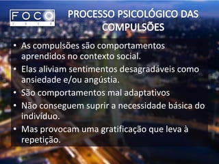 • As compulsões são comportamentos
aprendidos no contexto social.
• Elas aliviam sentimentos desagradáveis como
ansiedade e/ou angústia.
• São comportamentos mal adaptativos
• Não conseguem suprir a necessidade básica do
indivíduo.
• Mas provocam uma gratificação que leva à
repetição.
 