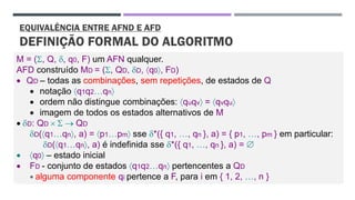 EQUIVALÊNCIA ENTRE AFND E AFD
DEFINIÇÃO FORMAL DO ALGORITMO
M = (, Q, , q0, F) um AFN qualquer.
AFD construído MD = (, QD, D, q0, FD)
• QD – todas as combinações, sem repetições, de estados de Q
• notação q1q2qn
• ordem não distingue combinações: quqv = qvqu
• imagem de todos os estados alternativos de M
• D: QD   → QD
D(q1qn, a) = p1pm sse *({ q1, , qn }, a) = { p1, , pm } em particular:
D(q1qn, a) é indefinida sse *({ q1, , qn }, a) = 
• q0 – estado inicial
• FD - conjunto de estados q1q2qn pertencentes a QD
 alguma componente qi pertence a F, para i em { 1, 2, , n }
 