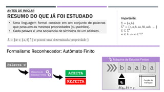 ANTES DE INICIAR
RESUMO DO QUE JÁ FOI ESTUDADO
Máquina de
Estados Finitos
Palavra w
ACEITA
REJEITA
b a a b a
Função de
Transiçãoq0
𝛿 𝑞0, 𝑏 = 𝑞1
• Uma linguagem formal consiste em um conjunto de palavras
que possuem as mesmas propriedades (ou padrões).
• Cada palavra é uma sequencia de símbolos de um alfabeto.
Máquina de Estados Finitos
Formalismo Reconhecedor: Autômato Finito
Importante:
 