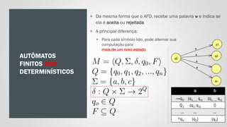 AUTÔMATOS
FINITOS NÃO
DETERMINÍSTICOS
 Da mesma forma que o AFD, recebe uma palavra w e indica se
ela é aceita ou rejeitada
 A principal diferença:
 Para cada símbolo lido, pode alternar sua
computação para
mais de um novo estado
a b
→q0 {q1, ..., qn} {q1, ..., qn}
Q1 {q2, q3} {}
... ... ...
*qn {q2} {q2}
 