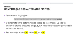 EXEMPLO
COMPUTAÇÃO DOS AUTÔMATOS FINITOS
 Considere a linguagem
L = {w ∈ {a, b, c}* | w termina com cab}
 O autômato finito determinístico capaz de reconhecer L pode ter
qualquer prefixo presente em {a, b, c}* mas deve buscar o padrão cab
no final da palavra.
 Por exemplo: ababacab, bbbbcab, cabcab
 
