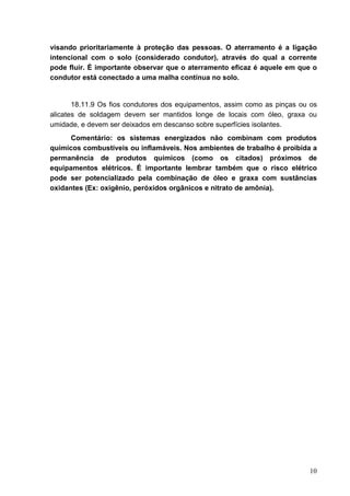 10
visando prioritariamente à proteção das pessoas. O aterramento é a ligação
intencional com o solo (considerado condutor), através do qual a corrente
pode fluir. É importante observar que o aterramento eficaz é aquele em que o
condutor está conectado a uma malha contínua no solo.
18.11.9 Os fios condutores dos equipamentos, assim como as pinças ou os
alicates de soldagem devem ser mantidos longe de locais com óleo, graxa ou
umidade, e devem ser deixados em descanso sobre superfícies isolantes.
Comentário: os sistemas energizados não combinam com produtos
químicos combustíveis ou inflamáveis. Nos ambientes de trabalho é proibida a
permanência de produtos químicos (como os citados) próximos de
equipamentos elétricos. É importante lembrar também que o risco elétrico
pode ser potencializado pela combinação de óleo e graxa com sustâncias
oxidantes (Ex: oxigênio, peróxidos orgânicos e nitrato de amônia).
 