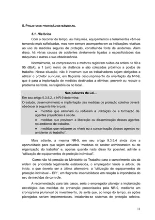 11
5. PROJETO DE PROTEÇÃO DE MÁQUINAS.
5.1. Histórico
Com o decorrer do tempo, as máquinas, equipamentos e ferramentas vêm-se
tornando mais sofisticadas, mas nem sempre acompanharam as indicações relativas
ao uso de medidas seguras de proteção, constituindo fonte de acidentes. Além
disso, há várias causas de acidentes diretamente ligadas a especificidades das
máquinas e outras a sua obsolescência.
Normalmente, os compressores e motores registram ruídos da ordem de 90 a
95 dB(A), a 1 (um) metro de distância e são colocados próximos a postos de
trabalho. Nessa situação, não é incomum que os trabalhadores sejam obrigados a
utilizar o protetor auricular, em flagrante descumprimento da orientação da NR-9,
que é para a implantação de medidas destinadas a eliminar, prevenir ou reduzir o
problema na fonte, na trajetória ou no local .
Nas palavras da Lei...
Em seu artigo 9.3.5.2, a NR-9 determina:
O estudo, desenvolvimento e implantação das medidas de proteção coletiva deverá
obedecer à seguinte hierarquia:
● medidas que eliminam ou reduzam a utilização ou a formação de
agentes prejudiciais à saúde.
● medidas que previnam a liberação ou disseminação desses agentes
no ambiente de trabalho.
● medidas que reduzem os níveis ou a concentração desses agentes no
ambiente do trabalho”.
Mais adiante, a mesma NR-9, em seu artigo 9.3.5.4 ainda abre a
oportunidade para que sejam adotadas “medidas de caráter administrativo ou de
organização do trabalho” e, apenas quando nada disso for possível, admite a
“utilização de equipamentos de proteção individual”.
Como não há pressão do Ministério do Trabalho para o cumprimento das da
ordem de prioridade legalmente estabelecida, o empregador tende a adotar, de
início, o que deveria ser a última alternativa: a “utilização de equipamentos de
proteção individual – EPI”, em flagrante insensibilidade em relação à importância do
uso de medidas de controle.
A recomendação para tais casos, seria o empregador planejar a implantação
estratégica das medidas de prevenção preconizadas pela NR-9, mediante um
cronograma plurianual de investimento, de sorte que, ao longo do tempo, as ações
planejadas seriam implementadas, instalando-se sistemas de proteção coletiva,
 