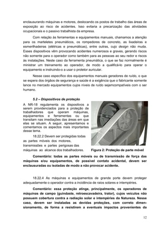 12
enclausurando máquinas e motores, deslocando os postos de trabalho das áreas de
exposição ao risco de acidentes. Isso evitaria a precarização das atividades
ocupacionais e o passivo trabalhista da empresa.
Com relação às ferramentas e equipamentos manuais, chamamos a atenção
para os marteletes pneumáticos, os rompedores de concreto, as lixadeiras e
esmerilhadeiras (elétricas e pneumáticas), entre outras, cujo design não muda.
Esses dispositivos vêm provocando acidentes numerosos e graves, gerando riscos
não somente para o operador como também para as pessoas ao seu redor e riscos
às instalações. Neste caso da ferramenta pneumática, o que se faz normalmente é
ministrar um treinamento ao operador, de modo a qualificá-lo para operar o
equipamento e instruindo-o a usar o protetor auricular.
Nesse caso específico dos equipamentos manuais geradores de ruído, o que
se espera dos órgãos de segurança e saúde é a exigência que o fabricante somente
lance no mercado equipamentos cujos níveis de ruído sejamcompatíveis com o ser
humano.
5.2 – Dispositivos de proteção
A NR-18 regulamenta os dispositivos a
serem providenciados para a proteção de
trabalhadores que operam máquinas,
equipamentos e ferramentas ou que
transitam nas imediações das áreas em que
elas se situam. A seguir, apresentamos e
comentamos os aspectos mais importantes
desse tema.
18.22.2 Devem ser protegidas todas
as partes móveis dos motores,
transmissões e partes perigosas das
máquinas ao alcance dos trabalhadores. Figura 2: Proteção de parte móvel
Comentário: todas as partes móveis ou de transmissão de força das
máquinas e/ou equipamentos, de possível contato acidental, devem ser
enclausuradas ou isoladas de modo a não provocar acidente.
18.22.4 As máquinas e equipamentos de grande porte devem proteger
adequadamente o operador contra a incidência de raios solares e intempéries.
Comentário: essa proteção atinge, principalmente, os operadores de
máquinas de campo (guindaste, retroescavadeira, trator), cujos veículos não
possuem cobertura contra a radiação solar e intempéries da Natureza. Nesse
caso, devem ser instaladas as devidas proteções, com correto dimen-
sionamento, de forma a resistirem a eventuais impactos provenientes da
 