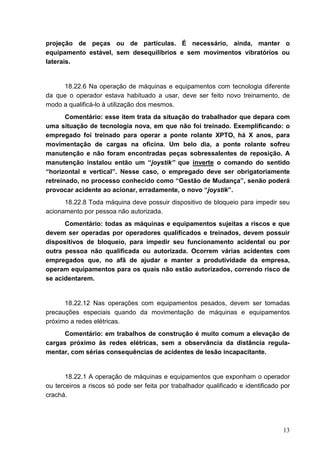 13
projeção de peças ou de partículas. É necessário, ainda, manter o
equipamento estável, sem desequilíbrios e sem movimentos vibratórios ou
laterais.
18.22.6 Na operação de máquinas e equipamentos com tecnologia diferente
da que o operador estava habituado a usar, deve ser feito novo treinamento, de
modo a qualificá-lo à utilização dos mesmos.
Comentário: esse item trata da situação do trabalhador que depara com
uma situação de tecnologia nova, em que não foi treinado. Exemplificando: o
empregado foi treinado para operar a ponte rolante XPTO, há X anos, para
movimentação de cargas na oficina. Um belo dia, a ponte rolante sofreu
manutenção e não foram encontradas peças sobressalentes de reposição. A
manutenção instalou então um “joystik” que inverte o comando do sentido
“horizontal e vertical”. Nesse caso, o empregado deve ser obrigatoriamente
retreinado, no processo conhecido como “Gestão de Mudança”, senão poderá
provocar acidente ao acionar, erradamente, o novo “joystik”.
18.22.8 Toda máquina deve possuir dispositivo de bloqueio para impedir seu
acionamento por pessoa não autorizada.
Comentário: todas as máquinas e equipamentos sujeitas a riscos e que
devem ser operadas por operadores qualificados e treinados, devem possuir
dispositivos de bloqueio, para impedir seu funcionamento acidental ou por
outra pessoa não qualificada ou autorizada. Ocorrem várias acidentes com
empregados que, no afã de ajudar e manter a produtividade da empresa,
operam equipamentos para os quais não estão autorizados, correndo risco de
se acidentarem.
18.22.12 Nas operações com equipamentos pesados, devem ser tomadas
precauções especiais quando da movimentação de máquinas e equipamentos
próximo a redes elétricas.
Comentário: em trabalhos de construção é muito comum a elevação de
cargas próximo às redes elétricas, sem a observância da distância regula-
mentar, com sérias consequências de acidentes de lesão incapacitante.
18.22.1 A operação de máquinas e equipamentos que exponham o operador
ou terceiros a riscos só pode ser feita por trabalhador qualificado e identificado por
crachá.
 