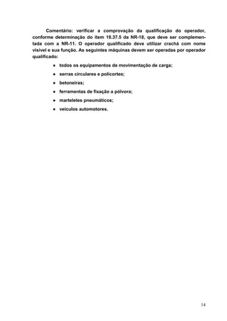 14
Comentário: verificar a comprovação da qualificação do operador,
conforme determinação do item 18.37.5 da NR-18, que deve ser complemen-
tada com a NR-11. O operador qualificado deve utilizar crachá com nome
visível e sua função. As seguintes máquinas devem ser operadas por operador
qualificado:
● todos os equipamentos de movimentação de carga;
● serras circulares e policortes;
● betoneiras;
● ferramentas de fixação a pólvora;
● marteletes pneumáticos;
● veículos automotores.
 