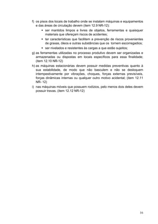 16
f) os pisos dos locais de trabalho onde se instalam máquinas e equipamentos
e das áreas de circulação devem (item 12.9 NR-12):
ser mantidos limpos e livres de objetos, ferramentas e quaisquer
materiais que ofereçam riscos de acidentes;
ter características que facilitem a prevenção de riscos provenientes
de graxas, óleos e outras substâncias que os tornem escorregadios;
ser nivelados e resistentes às cargas a que estão sujeitos;
g) as ferramentas utilizadas no processo produtivo devem ser organizadas e
armazenadas ou dispostas em locais específicos para essa finalidade;
(item 12.10 NR-12)
h) as máquinas estacionárias devem possuir medidas preventivas quanto à
sua estabilidade, de modo que não basculem e não se desloquem
intempestivamente por vibrações, choques, forças externas previsíveis,
forças dinâmicas internas ou qualquer outro motivo acidental; (item 12.11
NR- 12)
i) nas máquinas móveis que possuem rodízios, pelo menos dois deles devem
possuir travas. (item 12.12 NR-12)
 