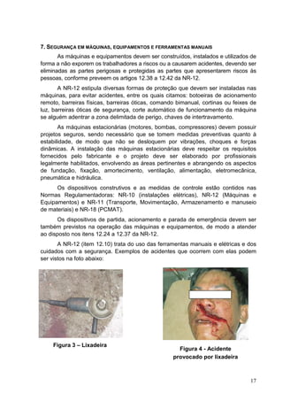 17
7. SEGURANÇA EM MÁQUINAS, EQUIPAMENTOS E FERRAMENTAS MANUAIS
As máquinas e equipamentos devem ser construídos, instalados e utilizados de
forma a não exporem os trabalhadores a riscos ou a causarem acidentes, devendo ser
eliminadas as partes perigosas e protegidas as partes que apresentarem riscos às
pessoas, conforme preveem os artigos 12.38 a 12.42 da NR-12.
A NR-12 estipula diversas formas de proteção que devem ser instaladas nas
máquinas, para evitar acidentes, entre os quais citamos: botoeiras de acionamento
remoto, barreiras físicas, barreiras óticas, comando bimanual, cortinas ou feixes de
luz, barreiras óticas de segurança, corte automático de funcionamento da máquina
se alguém adentrar a zona delimitada de perigo, chaves de intertravamento.
As máquinas estacionárias (motores, bombas, compressores) devem possuir
projetos seguros, sendo necessário que se tomem medidas preventivas quanto à
estabilidade, de modo que não se desloquem por vibrações, choques e forças
dinâmicas. A instalação das máquinas estacionárias deve respeitar os requisitos
fornecidos pelo fabricante e o projeto deve ser elaborado por profissionais
legalmente habilitados, envolvendo as áreas pertinentes e abrangendo os aspectos
de fundação, fixação, amortecimento, ventilação, alimentação, eletromecânica,
pneumática e hidráulica.
Os dispositivos construtivos e as medidas de controle estão contidos nas
Normas Regulamentadoras: NR-10 (instalações elétricas), NR-12 (Máquinas e
Equipamentos) e NR-11 (Transporte, Movimentação, Armazenamento e manuseio
de materiais) e NR-18 (PCMAT).
Os dispositivos de partida, acionamento e parada de emergência devem ser
também previstos na operação das máquinas e equipamentos, de modo a atender
ao disposto nos itens 12.24 a 12.37 da NR-12.
A NR-12 (item 12.10) trata do uso das ferramentas manuais e elétricas e dos
cuidados com a segurança. Exemplos de acidentes que ocorrem com elas podem
ser vistos na foto abaixo:
Figura 3 – Lixadeira
Figura 4 - Acidente
provocado por lixadeira
 