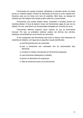 18
Ferramentas de impacto (martelos, talhadeiras e marretas) devem ser feitas
de aço ou material metálico. Podem ser fabricadas em bronze ou outro material anti-
faiscante, para uso em locais com risco de explosão. Além disso, as cabeças de
martelos que não estejam bem fixadas podem soltar-se e causar lesões.
Ferramentas com pontas afiadas (facas, machados e serrotes) devem ser
mantidas afiadas. O risco de lesões é maior com ferramentas cegas do que com as
afiadas. Por isso, elas devem ser transportadas protegidas em cinturões de couro.
Ferramentas elétricas implicam riscos maiores do que as ferramentas
manuais. Por isso, as proteções coletivas usadas nas lâminas dos serrotes,
lixadeiras, esmerilhadeiras nunca devem ser removidas.
O uso inadequado das ferramentas está entre os fatores mais frequentes de
acidentes do trabalho, com algumas as seguintes causas identificadas:
a) usar ferramentas sem ser autorizado;
b) usar a ferramenta com velocidade fora do recomendado pelo
fabricante;
c) conserta ou realizar manutenção em ferramenta energizada;
d) usar ferramenta inadequada no trabalho;
e) ignorar os dispositivos de segurança;
f) falta de treinamento para uso da ferramenta.
 