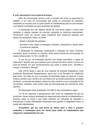 19
8. COR, SINALIZAÇÃO E ROTULAGEM DE MATERIAIS
Além da comunicação escrita e oral, a inclusão das cores na segurança do
trabalho, é um meio de comunicação que auxilia na prevenção de acidentes,
ampliando os recursos com os quais contam os trabalhadores para se comunicarem
e se fazerem entendidos em seus ambientes de trabalho.
A sinalização tem por objetivo alertar de uma forma rápida e visível para
situações e objetos capazes de provocar acidentes ou distúrbios operacionais,
funcionando como um recurso visual importante para evidenciar aspectos que
devem ser percebidos. Assim, os sinais:
- atraem a atenção das pessoas;
- permitem a elas captar a mensagem simbólica, interpretá-la e decidir sobre
a conduta ser seguida.
A sinalização de segurança compreende a utilização de cores, símbolos,
inscrições, sinais luminosos ou sonoros, entre outras formas de comunicação de
mesma eficácia (item 12.116.1 da NR-12)
O uso da cor, na sinalização permite uma reação automática e rápida do
observador, fazendo com que a pessoa pare e pense para atuar. Assim, funciona no
sinal de trânsito, em que convencionamos que verde é “passe livre”, vermelho é
“perigo” e amarelo é “atenção”.
Lida (1973) relata o caso de uma indústria de produtos fotográficos, onde
problemas disciplinares desapareceram assim que a luz vermelha foi substituída
pela verde, nas salas em que o processo de fabricação exigia luz especial. O autor
mostrou também que a pintura de uma forjaria em azul pode proporcionar sensação
de frescor, puramente psicológica, apesar do calor reinante e que a sensação de frio
em lavabos, vestiários, entre outros, pode ser eliminada pelo uso racional de cores
quentes.
As disposições sobre sinalização nova NR-12 são comentadas a seguir.
12.116 As máquinas e equipamentos, bem como as instalações em que se
encontram, devem possuir sinalização de segurança para advertir os trabalhadores e
terceiros sobre os riscos a que estão expostos, as instruções de operação e
manutenção e outras informações necessárias para garantir a integridade física e a
saúde dos trabalhadores.
Comentário: por ser uma forma de alertar para o risco e prevenir
acidentes, a sinalização deve ser visível para todos os trabalhadores das
máquinas e equipamentos em uso.
 