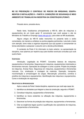 2
M2 D2 PREVENÇÃO E CONTROLE DE RISCOS EM MÁQUINAS, EQUIPA-
MENTOS E INSTALAÇÕES II – PARTE II: CONDIÇÕES DE SEGURANÇA E MEIO
AMBIENTE DE TRABALHO NA INDÚSTRIA DA CONSTRUÇÃO (PCMAT)
Prezado aluno, prezada aluna,
Neste texto, focalizamos principalmente a NR-18, além de máquinas e
equipamentos de um modo geral. É conveniente que você acesse o site do
Ministério do Trabalho e Emprego (www.mte.gov.br), para obter as NR atualizadas.
Alguns artigos da NR-18 estão transcritos no presente texto e serão
comentados, de maneira a enfatizar os pontos julgados pertinentes. Leia todo o texto
com atenção, tome notas e organize esquemas que o(a) ajudem a compreender os
temas abordados e pesquisar o assunto com a devida profundidade.
O conteúdo da Parte II foi informado no texto anterior, na apresentação da
disciplina, mas optamos por repeti-lo aqui para facilitar eventuais consultas que você
queira fazer.
CONTEÚDO
Introdução. Legislação do PCMAT. Conceitos básicos de máquinas,
equipamentos e ferramentas. Segurança em máquinas, equipamentos motorizados e
ferramentas manuais. Operações de soldagem e corte a quente. Projeto de proteção
de máquinas. Arranjo físico. Segurança em máquinas, equipamentos e ferramentas
manuais. Cor, sinalização e rotulagem de materiais. Operação, transporte,
movimentação e armazenagem de cargas. Manutenção: preventiva, corretiva e
preditiva de máquinas e equipamentos. Identificação das máquinas e equipamentos.
Cores e sinalização de segurança.
OBJETIVOS DA APRENDIZAGEM
Após o estudo da Parte II desta disciplina, esperamos que você seja capaz de:
1. Identificar as atividades que integram a área da construção, segundo o PCMAT.
2. Conceituar máquinas, equipamentos e ferramentas.
3. Identificar os riscos existentes na utilização das máquinas, equipamentos e
ferramentas.
4. Descrever as formas de proteção das máquinas, equipamentos e ferramentas.
5. Citar as exigências legais quanto à qualificação dos operadores de máquinas,
equipamentos e ferramentas.
 