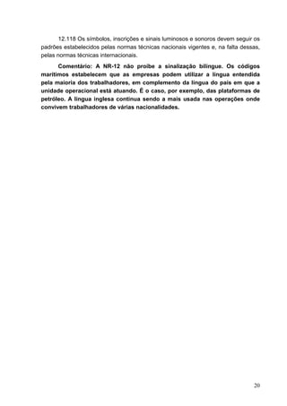20
12.118 Os símbolos, inscrições e sinais luminosos e sonoros devem seguir os
padrões estabelecidos pelas normas técnicas nacionais vigentes e, na falta dessas,
pelas normas técnicas internacionais.
Comentário: A NR-12 não proíbe a sinalização bilíngue. Os códigos
marítimos estabelecem que as empresas podem utilizar a língua entendida
pela maioria dos trabalhadores, em complemento da língua do país em que a
unidade operacional está atuando. É o caso, por exemplo, das plataformas de
petróleo. A língua inglesa continua sendo a mais usada nas operações onde
convivem trabalhadores de várias nacionalidades.
 