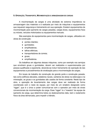 21
9. OPERAÇÃO, TRANSPORTE, MOVIMENTAÇÃO E ARMAZENAGEM DE CARGAS
A movimentação de cargas é uma atividade de extrema importância na
armazenagem dos materiais e é realizada por meio de máquinas e equipamentos
que requerem segurança e treinamento em sua operação. Existem equipamentos de
movimentação para içamento de cargas pesadas, cargas leves, equipamentos fixos
ou móveis, veículos motorizados ou equipamentos manuais.
São exemplos de equipamentos para movimentação de cargas, utilizados em
obras de construção:
● pontes rolantes;
● guindastes;
● empilhadeiras;
● talhas elétricas;
● transportadores de correia;
● gruas;
● empilhadeiras.
Os trabalhos em algumas dessas máquinas, como por exemplo nos serviços
que envolvem gruas e guindastes, devem ser realizados e supervisionados por
pessoa qualificada e experiente, devendo-se incluir treinamento de operação de tais
equipamentos e procedimentos de sinalização para a movimentação de cargas.
Em locais de trabalho de construção de grande porte e construção pesada,
tais como edifícios elevados, estaleiros navais, canteiros de obras na siderurgia e na
mineração, as gruas e os guindastes são usados de forma constante. Neste tipo de
obra, a operação de levantamento das cargas deve ser realizada de forma
coordenada com o resto da equipe, por meio de um sinaleiro designado como
“rigger”, que é o único a poder comunicar-se com o operador por meio de sinais
convencionais de movimentação da carga. Esse “rigger” é o “maestro” da equipe de
içamento da carga, que determina todos os deslocamentos dela, bem o isolamento
físico da área demarcada, para impedir o trânsito.
 