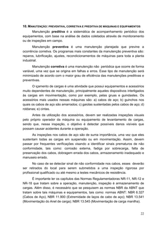 22
10. MANUTENÇÃO: PREVENTIVA, CORRETIVA E PREDITIVA DE MÁQUINAS E EQUIPAMENTOS
Manutenção preditiva é a sistemática de acompanhamento periódico dos
equipamentos, com base na análise de dados coletados através de monitoramento
ou de inspeções em campo.
Manutenção preventiva é uma manutenção planejada que previne a
ocorrência corretiva. Os programas mais constantes da manutenção preventiva são:
reparos, lubrificação, ajustes, recondicionamentos de máquinas para toda a planta
industrial.
Manutenção corretiva é uma manutenção não periódica que ocorre de forma
variável, uma vez que se origina em falhas e erros. Esse tipo de manutenção será
minimizado de acordo com o maior grau de eficiência das manutenções preditivas e
preventivas.
O içamento de cargas é uma atividade que possui equipamentos e acessórios
muito dependentes de manutenção, principalmente aqueles dispositivos interligados
às cargas em movimentação, como por exemplo, pelas gruas e guindastes. Os
acessórios mais usados nessas máquinas são: a) cabos de aço; b) guinchos nos
quais os cabos de aço são amarrados; c) gaiolas sustentadas pelos cabos de aço; d)
roldanas; e) cintas.
Antes da utilização dos acessórios, devem ser realizadas inspeções visuais
pelo próprio operador da máquina ou equipamento de levantamento de cargas,
sendo que, nessa inspeção, o objetivo é detectar possíveis danos visíveis que
possam causar acidentes durante a operação.
As inspeções nos cabos de aço são de suma importância, uma vez que eles
sustentam todas as cargas em suspensão ou em movimentação. Assim, devem
passar por frequentes verificações visando a identificar sinais prematuros de não
conformidade, tais como: corrosão externa, fadiga por sobrecarga, falta de
preservação dos cabos, dobragem errada dos cabos, armazenamento inadequado e
manuseio errado.
No caso de se detectar sinal de não conformidade nos cabos, esses deverão
ser retirados do local para serem submetidos a uma inspeção rigorosa por
profissional qualificado ou até mesmo a testes mecânicos de resistência.
É importante ler os capítulos das Normas Regulamentadoras NR-11, NR-12 e
NR-18 que tratam sobre a operação, manutenção, inspeção é armazenamento de
cargas. Além disso, é necessário que se pesquisem as normas NBR da ABNT que
tratam sobre tais máquinas e equipamentos, tais como: normas ABNT: NBR 6.327
(Cabos de Aço), NBR 11.900 (Extremidade de laços de cabo de aço); NBR 13.541
(Movimentação do Anel de carga); NBR 13.545 (Movimentação de carga manilha).
 