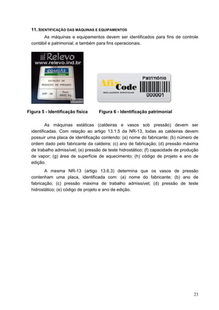 23
11. IDENTIFICAÇÃO DAS MÁQUINAS E EQUIPAMENTOS
As máquinas e equipamentos devem ser identificados para fins de controle
contábil e patrimonial, e também para fins operacionais.
Figura 5 - Identificação física Figura 6 - Identificação patrimonial
As máquinas estáticas (caldeiras e vasos sob pressão) devem ser
identificadas. Com relação ao artigo 13.1.5 da NR-13, todas as caldeiras devem
possuir uma placa de identificação contendo: (a) nome do fabricante; (b) número de
ordem dado pelo fabricante da caldeira; (c) ano de fabricação; (d) pressão máxima
de trabalho admissível; (e) pressão de teste hidrostático; (f) capacidade de produção
de vapor; (g) área de superfície de aquecimento; (h) código de projeto e ano de
edição.
A mesma NR-13 (artigo 13.6.3) determina que os vasos de pressão
contenham uma placa, identificada com: (a) nome do fabricante; (b) ano de
fabricação; (c) pressão máxima de trabalho admissível; (d) pressão de teste
hidrostático; (e) código de projeto e ano de edição.
 
