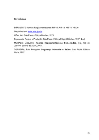 26
REFERÊNCIAS
BRASIL/MTE Normas Regulamentadoras: NR-11; NR-12; NR-18; NR-26
Disponível em: www.mte.gov.br
LIDA, Itiro. São Paulo: Editora Blucher, 1973.
Ergonomia: Projeto e Produção. São Paulo: Editora Edgard Blücher, 1997. 4 ed.
MORAES, Gioavanni. Normas Regulamentadoras Comentadas. V.2. Rio de
Janeiro: Editora do Autor, 2011.
TORREIRA, Raul Peragallo. Segurança Industrial e Saúde. São Paulo: Editora
Libris, 1997.
 