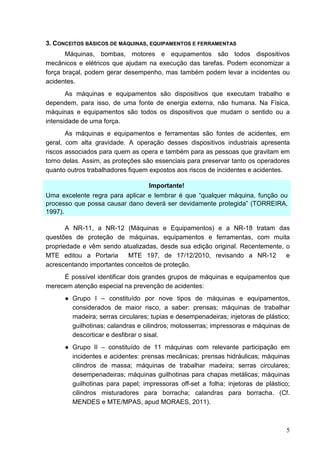 5
3. CONCEITOS BÁSICOS DE MÁQUINAS, EQUIPAMENTOS E FERRAMENTAS
Máquinas, bombas, motores e equipamentos são todos dispositivos
mecânicos e elétricos que ajudam na execução das tarefas. Podem economizar a
força braçal, podem gerar desempenho, mas também podem levar a incidentes ou
acidentes.
As máquinas e equipamentos são dispositivos que executam trabalho e
dependem, para isso, de uma fonte de energia externa, não humana. Na Física,
máquinas e equipamentos são todos os dispositivos que mudam o sentido ou a
intensidade de uma força.
As máquinas e equipamentos e ferramentas são fontes de acidentes, em
geral, com alta gravidade. A operação desses dispositivos industriais apresenta
riscos associados para quem as opera e também para as pessoas que gravitam em
torno delas. Assim, as proteções são essenciais para preservar tanto os operadores
quanto outros trabalhadores fiquem expostos aos riscos de incidentes e acidentes.
Importante!
Uma excelente regra para aplicar e lembrar é que “qualquer máquina, função ou
processo que possa causar dano deverá ser devidamente protegida” (TORREIRA,
1997).
A NR-11, a NR-12 (Máquinas e Equipamentos) e a NR-18 tratam das
questões de proteção de máquinas, equipamentos e ferramentas, com muita
propriedade e vêm sendo atualizadas, desde sua edição original. Recentemente, o
MTE editou a Portaria MTE 197, de 17/12/2010, revisando a NR-12 e
acrescentando importantes conceitos de proteção.
É possível identificar dois grandes grupos de máquinas e equipamentos que
merecem atenção especial na prevenção de acidentes:
● Grupo I – constituído por nove tipos de máquinas e equipamentos,
considerados de maior risco, a saber: prensas; máquinas de trabalhar
madeira; serras circulares; tupias e desempenadeiras; injetoras de plástico;
guilhotinas; calandras e cilindros; motosserras; impressoras e máquinas de
descorticar e desfibrar o sisal.
● Grupo II – constituído de 11 máquinas com relevante participação em
incidentes e acidentes: prensas mecânicas; prensas hidráulicas; máquinas
cilindros de massa; máquinas de trabalhar madeira; serras circulares;
desempenadeiras; máquinas guilhotinas para chapas metálicas; máquinas
guilhotinas para papel; impressoras off-set a folha; injetoras de plástico;
cilindros misturadores para borracha; calandras para borracha. (Cf.
MENDES e MTE/MPAS, apud MORAES, 2011).
 