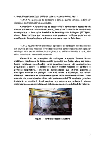 7
4. OPERAÇÕES DE SOLDAGEM E CORTE A QUENTE – COMENTÁRIOS À NR-18
18.11.1 As operações de soldagem e corte a quente somente podem ser
realizadas por trabalhadores qualificados.
Comentário: A qualificação de soldadores é normalmente realizada em
cursos profissionalizantes (Senai, Senac), ou cursos realizados de acordo com
os requisitos da Fundação Brasileira de Tecnologia de Soldagem (FBTS) ou,
ainda, desenvolvidos por empresas que possuem critérios próprios de
qualificação de qualidade em soldagem, como é o caso da Petrobras.
18.11.2 Quando forem executadas operações de soldagem e corte a quente
em chumbo, zinco ou materiais revestidos de cádmio, será obrigatória a remoção por
ventilação local exaustora dos fumos originados no processo de solda e corte, bem
como na utilização de eletrodos revestidos.
Comentário: as operações de soldagem a quente liberam fumos
metálicos, resultantes da desagregação do sólido por fusão. Visto que esses
fumos metálicos, classificados como aerodispersoides, são contaminantes
prejudiciais à saúde, os soldadores devem utilizar máscara de soldador e
proteção respiratória. Também os trabalhadores que laboram próximo à
soldagem deverão se proteger com EPI contra a exposição aos fumos
metálicos. Entretanto, no caso de soldagem e corte a quente de chumbo, zinco
ou materiais revestidos de cádmio, não basta o uso de EPI, sendo obrigatória a
instalação da ventilação local exautora, que consiste na implantação de um
sistema mecânico ou similar ao da retirada dos poluentes do local de trabalho.
Figura 1 - Ventilação local exaustora
 