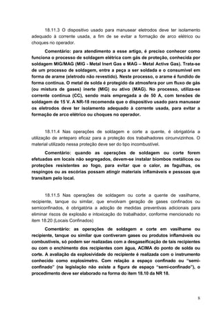 8
18.11.3 O dispositivo usado para manusear eletrodos deve ter isolamento
adequado à corrente usada, a fim de se evitar a formação de arco elétrico ou
choques no operador.
Comentário: para atendimento a esse artigo, é preciso conhecer como
funciona o processo de soldagem elétrica com gás de proteção, conhecida por
soldagem MIG/MAG (MIG - Metal Inert Gas e MAG – Metal Active Gas). Trata-se
de um processo de soldagem, entre a peça a ser soldada e o consumível em
forma de arame (eletrodo não revestido). Neste processo, o arame é fundido de
forma contínua. O metal de solda é protegido da atmosfera por um fluxo de gás
(ou mistura de gases) inerte (MIG) ou ativo (MAG). No processo, utiliza-se
corrente contínua (CC), sendo mais empregada a de 50 A, com tensões de
soldagem de 15 V. A NR-18 recomenda que o dispositivo usado para manusear
os eletrodos deve ter isolamento adequado à corrente usada, para evitar a
formação de arco elétrico ou choques no operador.
18.11.4 Nas operações de soldagem e corte a quente, é obrigatória a
utilização de anteparo eficaz para a proteção dos trabalhadores circunvizinhos. O
material utilizado nessa proteção deve ser do tipo incombustível.
Comentário: quando as operações de soldagem ou corte forem
efetuadas em locais não segregados, devem-se instalar biombos metálicos ou
proteções resistentes ao fogo, para evitar que o calor, as fagulhas, os
respingos ou as escórias possam atingir materiais inflamáveis e pessoas que
transitam pelo local.
18.11.5 Nas operações de soldagem ou corte a quente de vasilhame,
recipiente, tanque ou similar, que envolvam geração de gases confinados ou
semiconfinados, é obrigatória a adoção de medidas preventivas adicionais para
eliminar riscos de explosão e intoxicação do trabalhador, conforme mencionado no
item 18.20 (Locais Confinados)
Comentário: as operações de soldagem e corte em vasilhame ou
recipiente, tanque ou similar que contiveram gases ou produtos inflamáveis ou
combustíveis, só podem ser realizadas com a desgaseificação de tais recipientes
ou com o enchimento dos recipientes com água, ACIMA do ponto de solda ou
corte. A avaliação da explosividade do recipiente é realizada com o instrumento
conhecido como explosímetro. Com relação a espaço confinado ou “semi-
confinado” (na legislação não existe a figura de espaço “semi-confinado”), o
procedimento deve ser elaborado na forma do item 18.10 da NR 18.
 