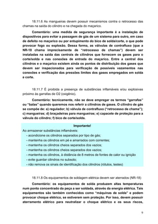 9
18.11.6 As mangueiras devem possuir mecanismos contra o retrocesso das
chamas na saída do cilindro e na chegada do maçarico.
Comentário: uma medida de segurança importante é a instalação de
dispositivos para evitar a passagem de gás de um sistema para outro, em caso
de defeito no maçarico ou por entupimento do bico de solda/corte, o que pode
provocar fogo ou explosão. Dessa forma, as válvulas de contrafluxo (que a
NR-18 chama imprecisamente de “retrocesso de chamas”) devem ser
instaladas na saída das centrais de cilindros que fornecem os gases para o
corte/solda e nas conexões de entrada do maçarico. Entre a central dos
cilindros e o maçarico existem ainda os pontos de distribuição dos gases que
devem ser inspecionados para verificação de possíveis vazamentos nas
conexões e verificação das pressões limites dos gases empregados em solda
e corte.
18.11.7 É proibida a presença de substâncias inflamáveis e/ou explosivas
próximo às garrafas de O2 (oxigênio).
Comentário: tecnicamente, não se deve empregar os termos “garrafas”
ou “balas” quando queremos nos referir a cilindros de gases. O cilindro de gás
se compõe de: a) regulador; b) válvula de contrafluxo (“retrocesso de chama”);
c) mangueiras; d) braçadeiras para mangueiras; e) capacete de proteção para a
válvula do cilindro; f) bico de corte/solda.
Importante!
Ao armazenar substâncias inflamáveis:
- acondicione os cilindros separados por tipo de gás;
- mantenha os cilindros em pé e amarrados com correntes;
- mantenha os cilindros cheios separados dos vazios;
- mantenha os cilindros cheios separados dos vazios;
- mantenha os cilindros, à distância de 8 metros de fontes de calor ou ignição
- evite guardar cilindros no subsolo;
- não remova os sinais de identificação dos cilindros (rótulos, testes)
18.11.8 Os equipamentos de soldagem elétrica devem ser aterrados (NR-18)
Comentário: os equipamentos de solda produzem altas temperaturas
num ponto concentrado da peça a ser soldada, através da energia elétrica. Tais
equipamentos são também conhecidos como “máquinas de solda” e podem
provocar choque elétrico, se estiverem sem proteção. Por isso, devem possuir
aterramento elétrico para neutralizar o choque elétrico e os seus riscos,
 
