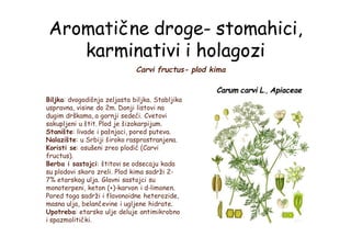 Aromatične droge- stomahici,
karminativi i holagozi
Carvi fructus- plod kima
Carum carvi L., Apiaceae
Biljka: dvogodišnja zeljasta biljka. Stabljika
uspravna, visine do 2m. Donji listovi na
dugim drškama, a gornji sedeći. Cvetovi
sakupljeni u štit. Plod je šizokarpijum.
Stanište: livade i pašnjaci, pored puteva.
Nalazište: u Srbiji široko rasprostranjena.
Koristi se: osušeni zreo plodić (Carvi
fructus).
Berba i sastojci: štitovi se odsecaju kada
su plodovi skoro zreli. Plod kima sadrži 2-
7% etarskog ulja. Glavni sastojci su
monoterpeni, keton (+)-karvon i d-limonen.
Pored toga sadrži i flavonoidne heterozide,
masna ulja, belančevine i ugljene hidrate.
Upotreba: etarsko ulje deluje antimikrobno
i spazmolitički.
 