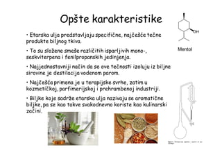 Opšte karakteristike
• Etarska ulja predstavljaju specifične, najčešće tečne
produkte biljnog tkiva.
• To su složene smeše različitih isparljivih mono-,
seskviterpena i fenilpropanskih jedinjenja.
• Najjednostavniji način da se ove tečnosti izoluju iz biljne
sirovine je destilacija vodenom parom.
• Najčešća primena je u terapijske svrhe, zatim u
kozmetičkoj, parfimerijskoj i prehrambenoj industriji.
• Biljke koje sadrže etarska ulja nazivaju se aromatične
biljke, pa se kao takve svakodnevno koriste kao kulinarski
začini.
Mentol
 