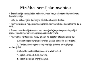 Fizičko-hemijske osobine
• Etarska ulja su najčešće tečnosti, ređe imaju viskoznu ili polučvrstu
konzistenciju.
• Lako su pokretljiva, bezbojna ili slabo obojena, bistra.
• Rastvaraju se u nepolarnim organskim rastvaračima i nerastvorna su u
vodi.
• Prema svom hemijskom sastavu to su jedinjenja terpena (isparljivi
mono- i seskviterpeni) i fenilpropanskih derivata.
• Najvažniji faktori koji mogu uticati na sasatav etarskog ulja su:
1. genotip (produkcija etarskog ulja je genetski definisana)
2. fenofaza ontogenetskog razvoja (vreme prikupljanja
materijala)
3.ekološki faktori (temperatura, vlažnost...)
4. način obrade biljne sirovine
5. način izolacije etarskog ulja.
 