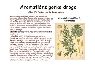 Aromatične gorke droge
Absinthii herba- herba belog pelena
Biljka: višegodišnja zeljasta biljka. Stabljika
uspravna, prekrivena mehaničkim dlakama, visine do
1m. Listovi u donjem delu na drškama , trostruko
perasto deljeni, dok su u gornjem delu stabljike
sedeći i dvostruko perasto deljeni. Listovi u nivou
cveta su celi. Cvetovi sakupljeni u glavičaste cvasti.
Plod je ahenija.
Stanište: pored puteva, na peskovitom i kamenitom
zemljištu.
Nalazište: u Srbiji široko rasprostranjena.
Koristi se: osušeni vršni deo biljke (Absintii herba).
Berba i sastojci: bere se kada je u fazi cvetanja.
Pelen sadrži seskviterpenske laktone (artabsin i
absintin). Sadrži 0.3-0.6% etarskog ulja. Ima i
heterozidnih flavonoida, tanina i askorbinske kiseline.
Upotreba: Sastojci etarskog ulja i seskviterpeni,
daju gorak ukus ovoj biljci. Zato se koristi kod
smanjenog apetita, lošeg varenja hrane i kao holagog.
Pojedini monoterpeni su neurotoksični, jer izazivaju
pojavu epileptičkih napada. Koristi se u industriji
alkoholnih pića za dobijanje likera pelinkovca.
Artemisia absinthium L.,
Asteraceae
 