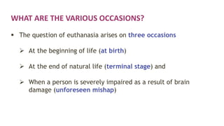 WHAT ARE THE VARIOUS OCCASIONS?
 The question of euthanasia arises on three occasions
 At the beginning of life (at birth)
 At the end of natural life (terminal stage) and
 When a person is severely impaired as a result of brain
damage (unforeseen mishap)
 